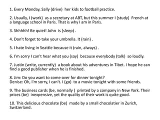 1. Every Monday, Sally (drive) her kids to football practice.
2. Usually, I (work) as a secretary at ABT, but this summer I (study) French at
a language school in Paris. That is why I am in Paris.
3. Shhhhh! Be quiet! John is (sleep) .
4. Don't forget to take your umbrella. It (rain) .
5. I hate living in Seattle because it (rain, always) .
6. I'm sorry I can't hear what you (say) because everybody (talk) so loudly.
7. Justin (write, currently) a book about his adventures in Tibet. I hope he can
find a good publisher when he is finished.
8. Jim: Do you want to come over for dinner tonight?
Denise: Oh, I'm sorry, I can't. I (go) to a movie tonight with some friends.
9. The business cards (be, normally ) printed by a company in New York. Their
prices (be) inexpensive, yet the quality of their work is quite good.
10. This delicious chocolate (be) made by a small chocolatier in Zurich,
Switzerland.
 