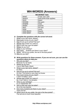 WH-WORDS (Answers)
WH-WORDS Table
WHAT O que, que, qual
WHICH Qual (entre duas opções)
WHO Quem
WHOSE De quem
WHERE Onde
WHEN Quando
WHY Por que
HOW Como
HOW MUCH Quanto
HOW MANY Quantos
A- Complete the questions with the correct wh-word.
1. What is your last name, please?
2. How much money do you need?
3. How do you go to school? By bus?
4. Whose bag is that? Is it John’s?
5. Who is that man near the table?
6. Where do you live?
7. When is your birthday?
8. How many _ students are there in your class?
9. Which one do you prefer, the red or the blue jacket?
10. Why are you late?
B- Write questions for these answers. If you are not sure, you can use the
questions above to help you.
1. Why are you late?
Because my car broke.
2. Where do you live?
I live in São Paulo, Brazil.
3. What is your last name, please?
It’s Silva.
4. How do you go to school? By bus?
On foot. The school is very near my house.
5. How much money do you need?
I need 10 dollars, mom.
6. Whose bag is that? Is it John’s?
No, it isn’t John’s. It is Arnold’s.
7. When is your birthday?
It’s on September 30th
.
8. Who is that man near the table?
He is the new teacher.
9. How many students are there in your class?
There are ten.
10. Which one is do you prefer, the red or the blue jacket?
The red one is much more beautiful.
http://lillizen.wordpress.com/
 