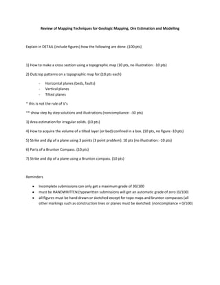 Review of Mapping Techniques for Geologic Mapping, Ore Estimation and Modelling



Explain in DETAIL (include figures) how the following are done. (100 pts)



1) How to make a cross section using a topographic map (10 pts, no illustration: -10 pts)

2) Outcrop patterns on a topographic map for:(10 pts each)

        -     Horizontal planes (beds, faults)
        -     Vertical planes
        -     Tilted planes

* this is not the rule of V’s

** show step by step solutions and illustrations (noncompliance: -30 pts)

3) Area estimation for irregular solids. (10 pts)

4) How to acquire the volume of a tilted layer (or bed) confined in a box. (10 pts, no figure -10 pts)

5) Strike and dip of a plane using 3 points (3 point problem). 10 pts (no illustration: -10 pts)

6) Parts of a Brunton Compass. (10 pts)

7) Strike and dip of a plane using a Brunton compass. (10 pts)



Reminders

        Incomplete submissions can only get a maximum grade of 30/100
        must be HANDWRITTEN (typewritten submissions will get an automatic grade of zero (0/100)
        all figures must be hand drawn or sketched except for topo maps and brunton compasses (all
        other markings such as construction lines or planes must be sketched. (noncompliance = 0/100)
 