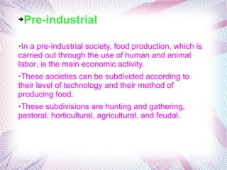 ➔Pre-industrial
➢In a pre-industrial society, food production, which is
carried out through the use of human and animal
labor, is the main economic activity.
➢These societies can be subdivided according to
their level of technology and their method of
producing food.
➢These subdivisions are hunting and gathering,
pastoral, horticultural, agricultural, and feudal.
 