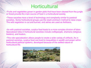 Horticultural
➢Fruits and vegetables grown in garden plots that have been cleared from the jungle
or forest provide the main source of food in a horticultural society.
➢These societies have a level of technology and complexity similar to pastoral
societies. Some horticultural groups use the slash-and-burn method to raise crops.
The wild vegetation is cut and burned, and ashes are used as fertilizers.
➢As with pastoral societies, surplus food leads to a more complex division of labor.
Specialized roles in horticultural societies include craftspeople, shamans (religious
leaders), and traders.
➢This role specialization allows people to create a wide variety of artifacts. As in
pastoral societies, surplus food can lead to inequalities in wealth and power within
horticultural political systems, developed because of the settled nature of
horticultural life.
 