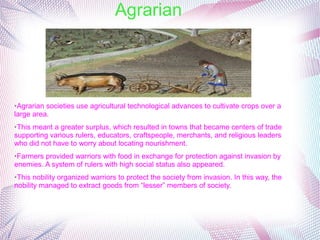 Agrarian
➢Agrarian societies use agricultural technological advances to cultivate crops over a
large area.
➢This meant a greater surplus, which resulted in towns that became centers of trade
supporting various rulers, educators, craftspeople, merchants, and religious leaders
who did not have to worry about locating nourishment.
➢Farmers provided warriors with food in exchange for protection against invasion by
enemies. A system of rulers with high social status also appeared.
➢This nobility organized warriors to protect the society from invasion. In this way, the
nobility managed to extract goods from “lesser” members of society.
 