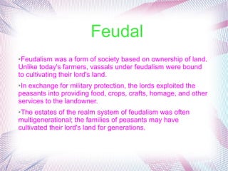 Feudal
➢Feudalism was a form of society based on ownership of land. 
Unlike today's farmers, vassals under feudalism were bound 
to cultivating their lord's land. 
➢In exchange for military protection, the lords exploited the 
peasants into providing food, crops, crafts, homage, and other 
services to the landowner. 
➢The estates of the realm system of feudalism was often 
multigenerational; the families of peasants may have 
cultivated their lord's land for generations.
 