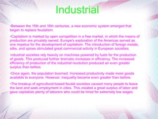 Industrial
➢Between the 15th and 16th centuries, a new economic system emerged that 
began to replace feudalism.
➢Capitalism is marked by open competition in a free market, in which the means of 
production are privately owned. Europe's exploration of the Americas served as 
one impetus for the development of capitalism. The introduction of foreign metals, 
silks, and spices stimulated great commercial activity in European societies.
➢ndustrial societies rely heavily on machines powered by fuels for the production 
of goods. This produced further dramatic increases in efficiency. The increased 
efficiency of production of the industrial revolution produced an even greater 
surplus than before. 
➢Once again, the population boomed. Increased productivity made more goods 
available to everyone. However, inequality became even greater than before. 
➢The breakup of agricultural-based feudal societies caused many people to leave 
the land and seek employment in cities. This created a great surplus of labor and 
gave capitalists plenty of laborers who could be hired for extremely low wages.
 