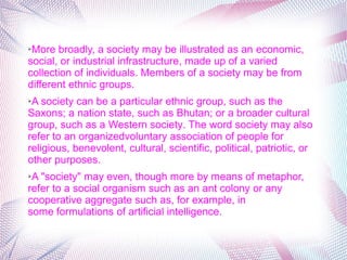 ➢More broadly, a society may be illustrated as an economic, 
social, or industrial infrastructure, made up of a varied 
collection of individuals. Members of a society may be from 
different ethnic groups. 
➢A society can be a particular ethnic group, such as the 
Saxons; a nation state, such as Bhutan; or a broader cultural 
group, such as a Western society. The word society may also 
refer to an organizedvoluntary association of people for 
religious, benevolent, cultural, scientific, political, patriotic, or 
other purposes. 
➢A "society" may even, though more by means of metaphor, 
refer to a social organism such as an ant colony or any 
cooperative aggregate such as, for example, in 
some formulations of artificial intelligence.
 