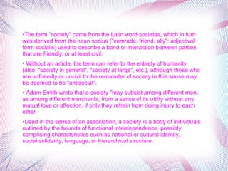 ➢The term "society" came from the Latin word societas, which in turn 
was derived from the noun socius ("comrade, friend, ally"; adjectival 
form socialis) used to describe a bond or interaction between parties 
that are friendly, or at least civil.
➢ Without an article, the term can refer to the entirety of humanity 
(also: "society in general", "society at large", etc.), although those who 
are unfriendly or uncivil to the remainder of society in this sense may 
be deemed to be "antisocial".
➢ Adam Smith wrote that a society "may subsist among different men, 
as among different merchants, from a sense of its utility without any 
mutual love or affection, if only they refrain from doing injury to each 
other.
➢Used in the sense of an association, a society is a body of individuals 
outlined by the bounds of functional interdependence, possibly 
comprising characteristics such as national or cultural identity, 
social solidarity, language, or hierarchical structure.
 