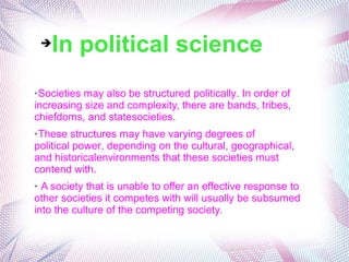 ➔In political science
➢Societies may also be structured politically. In order of
increasing size and complexity, there are bands, tribes,
chiefdoms, and statesocieties.
➢These structures may have varying degrees of
political power, depending on the cultural, geographical,
and historicalenvironments that these societies must
contend with.
➢ A society that is unable to offer an effective response to
other societies it competes with will usually be subsumed
into the culture of the competing society.
 