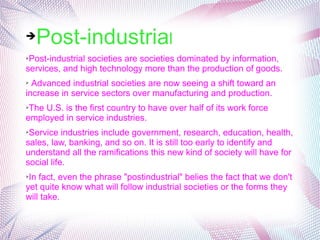 ➔Post-industrial
➢Post-industrial societies are societies dominated by information, 
services, and high technology more than the production of goods.
➢ Advanced industrial societies are now seeing a shift toward an 
increase in service sectors over manufacturing and production. 
➢The U.S. is the first country to have over half of its work force 
employed in service industries. 
➢Service industries include government, research, education, health, 
sales, law, banking, and so on. It is still too early to identify and 
understand all the ramifications this new kind of society will have for 
social life. 
➢In fact, even the phrase "postindustrial" belies the fact that we don't 
yet quite know what will follow industrial societies or the forms they 
will take.
 