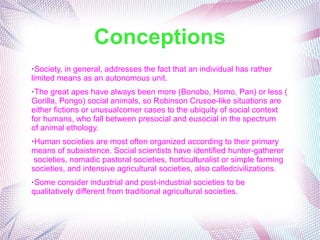 Conceptions
➢Society, in general, addresses the fact that an individual has rather
limited means as an autonomous unit.
➢The great apes have always been more (Bonobo, Homo, Pan) or less (
Gorilla, Pongo) social animals, so Robinson Crusoe-like situations are
either fictions or unusualcorner cases to the ubiquity of social context
for humans, who fall between presocial and eusocial in the spectrum
of animal ethology.
➢Human societies are most often organized according to their primary
means of subsistence. Social scientists have identified hunter-gatherer
societies, nomadic pastoral societies, horticulturalist or simple farming
societies, and intensive agricultural societies, also calledcivilizations.
➢Some consider industrial and post-industrial societies to be
qualitatively different from traditional agricultural societies.
 