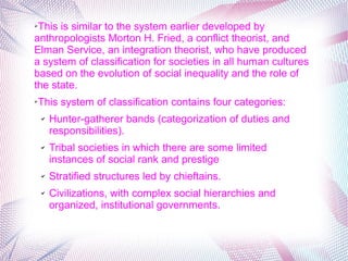 ➢This is similar to the system earlier developed by
anthropologists Morton H. Fried, a conflict theorist, and
Elman Service, an integration theorist, who have produced
a system of classification for societies in all human cultures
based on the evolution of social inequality and the role of
the state.
➢This system of classification contains four categories:
✔ Hunter-gatherer bands (categorization of duties and
responsibilities).
✔ Tribal societies in which there are some limited
instances of social rank and prestige
✔ Stratified structures led by chieftains.
✔ Civilizations, with complex social hierarchies and
organized, institutional governments.
 