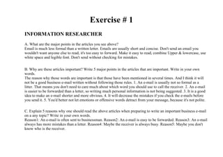 Exercise # 1
INFORMATION RESEARCHER
A. What are the major points in the articles you see above?
Email is much less formal than a written letter. Emails are usually short and concise. Don't send an email you
wouldn't want anyone else to read, it's too easy to forward. Make it easy to read, combine Upper & lowercase, use
white space and legible font. Don't send without checking for mistakes.


B. Why are these articles important? Write 5 major points in the articles that are important. Write in your own
words.
The reason why those words are important is that those have been mentioned in several times. And I think it will
not be a good business e-mail written without following those rules. 1. An e-mail is usually not so formal as a
litter. That means you don't need to care much about which word you should use to call the receiver. 2. An e-mail
is easier to be forwarded than a letter, so writing much personal information is not being suggested. 3. It is a good
idea to make an e-mail shorter and more obvious. 4. It will decrease the mistakes if you check the e-mails before
you send it. 5. You'd better not let emotions or offensive words detract from your message, because it's not polite.

C. Explain 5 reasons why one should read the above articles when preparing to write an important business e-mail
on a any topic? Write in your own words.
Reason1: An e-mail is often sent to businessman. Reason2: An e-mail is easy to be forwarded. Reason3: An e-mail
always has more mistakes than a letter. Reason4: Maybe the receiver is always busy. Reason5: Maybe you don't
know who is the receiver.
 