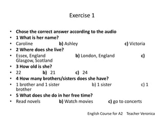 Exercise 1 Chose the correct answer according to the audio  1 What is her name? Caroline		b) Ashley			c) Victoria 2 Where does she live? Essex, England		b) London, England		c) Glasgow, Scotland 3 How old is she? 22  		b)   21		c)   24 4 How many brothers/sisters does she have? 1 brother and 1 sister		b) 1 sister		c) 1 brother 5 What does she do in her free time? Read novels	 	b) Watch movies	c) go to concerts EnglishCoursefor A2    TeacherVeronica 