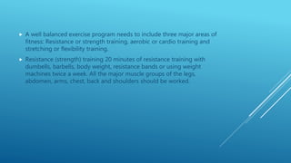  A well balanced exercise program needs to include three major areas of
fitness: Resistance or strength training, aerobic or cardio training and
stretching or flexibility training.
 Resistance (strength) training 20 minutes of resistance training with
dumbells, barbells, body weight, resistance bands or using weight
machines twice a week. All the major muscle groups of the legs,
abdomen, arms, chest, back and shoulders should be worked.
 