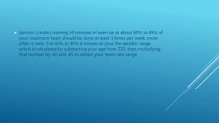  Aerobic (cardio) training 30 minutes of exercise at about 60% to 85% of
your maximum heart should be done at least 3 times per week, more
often is best. The 60% to 85% is known as your the aerobic range,
which is calculated by subtracting your age from 220, then multiplying
that number by .60 and .85 to obtain your heart rate range.
 