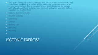 ISOTONIC EXERCISE
 This type of exercise is also called dynamic or cardiovascular exercise, and
it describes the kind of activities where you move the joints and muscles
in your arms or legs. This is usually the best kind of exercise for people
with a heart condition, but you need to check with your specialist before
you do it for the first time.
 Isotonic exercise includes
 leisurely walking
 swimming
 cycling
 walking fast
 dancing
 skipping

 