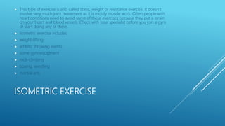 ISOMETRIC EXERCISE
 This type of exercise is also called static, weight or resistance exercise. It doesn’t
involve very much joint movement as it is mostly muscle work. Often people with
heart conditions need to avoid some of these exercises because they put a strain
on your heart and blood vessels. Check with your specialist before you join a gym
or start doing any of these.
 Isometric exercise includes
 weight-lifting
 athletic throwing events
 some gym equipment
 rock-climbing
 boxing, wrestling
 martial arts
 