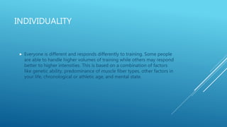 INDIVIDUALITY
 Everyone is different and responds differently to training. Some people
are able to handle higher volumes of training while others may respond
better to higher intensities. This is based on a combination of factors
like genetic ability, predominance of muscle fiber types, other factors in
your life, chronological or athletic age, and mental state.
 