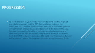 PROGRESSION
 To reach the roof of your ability, you have to climb the first flight of
stairs before you can exit the 20th floor and stare out over the
landscape. You can view this from both a technical skills standpoint as
well as from an effort/distance standpoint. In order to swim the 500
freestyle, you need to be able to maintain your body position and
breathing pattern well enough to complete the distance. In order to
swim the 500 freestyle, you also need to build your muscular endurance
well enough to repeat the necessary motions enough times to finish.
 
