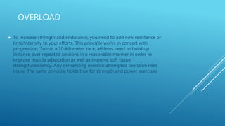 OVERLOAD
 To increase strength and endurance, you need to add new resistance or
time/intensity to your efforts. This principle works in concert with
progression. To run a 10-kilometer race, athletes need to build up
distance over repeated sessions in a reasonable manner in order to
improve muscle adaptation as well as improve soft tissue
strength/resiliency. Any demanding exercise attempted too soon risks
injury. The same principle holds true for strength and power exercises.
 