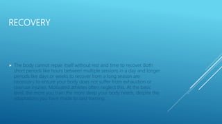RECOVERY
 The body cannot repair itself without rest and time to recover. Both
short periods like hours between multiple sessions in a day and longer
periods like days or weeks to recover from a long season are
necessary to ensure your body does not suffer from exhaustion or
overuse injuries. Motivated athletes often neglect this. At the basic
level, the more you train the more sleep your body needs, despite the
adaptations you have made to said training.
 