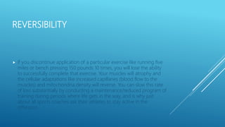 REVERSIBILITY
 If you discontinue application of a particular exercise like running five
miles or bench pressing 150 pounds 10 times, you will lose the ability
to successfully complete that exercise. Your muscles will atrophy and
the cellular adaptations like increased capillaries (blood flow to the
muscles) and mitochondria density will reverse. You can slow this rate
of loss substantially by conducting a maintenance/reduced program of
training during periods where life gets in the way, and is why just
about all sports coaches ask their athletes to stay active in the
offseason.
 