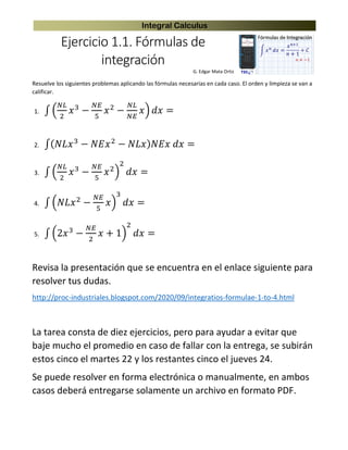 Integral Calculus
Ejercicio 1.1. Fórmulas de
integración
G. Edgar Mata Ortiz
Resuelve los siguientes problemas aplicando las fórmulas necesarias en cada caso. El orden y limpieza se van a
calificar.
1. ∫ (
𝑁𝐿
2
𝑥3
−
𝑁𝐸
5
𝑥2
−
𝑁𝐿
𝑁𝐸
𝑥) 𝑑𝑥 =
2. ∫( 𝑁𝐿𝑥3
− 𝑁𝐸𝑥2
− 𝑁𝐿𝑥) 𝑁𝐸𝑥 𝑑𝑥 =
3. ∫ (
𝑁𝐿
2
𝑥3
−
𝑁𝐸
5
𝑥2
)
2
𝑑𝑥 =
4. ∫ (𝑁𝐿𝑥2
−
𝑁𝐸
5
𝑥)
3
𝑑𝑥 =
5. ∫ (2𝑥3
−
𝑁𝐸
2
𝑥 + 1)
2
𝑑𝑥 =
Revisa la presentación que se encuentra en el enlace siguiente para
resolver tus dudas.
http://proc-industriales.blogspot.com/2020/09/integratios-formulae-1-to-4.html
La tarea consta de diez ejercicios, pero para ayudar a evitar que
baje mucho el promedio en caso de fallar con la entrega, se subirán
estos cinco el martes 22 y los restantes cinco el jueves 24.
Se puede resolver en forma electrónica o manualmente, en ambos
casos deberá entregarse solamente un archivo en formato PDF.
 