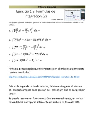 Integral Calculus
Ejercicio 1.2. Fórmulas de
integración (2)
G. Edgar Mata Ortiz
Resuelve los siguientes problemas aplicando las fórmulas necesarias en cada caso. El orden y limpieza se van a
calificar.
1. ∫ (
𝑁𝐿
2
𝑥3
−
𝑁𝐸
5
𝑥2)
2
𝑑𝑥 =
2. ∫( 𝑁𝐿𝑥2
− 𝑁𝐸𝑥 − 𝑁𝐿) 𝑁𝐸𝑥2
𝑑𝑥 =
3. ∫( 𝑁𝐿𝑥2) (
𝑁𝐿
2
𝑥3
−
𝑁𝐸
5
)
2
𝑑𝑥 =
4. ∫(2𝑥 − 1)( 𝑁𝐿𝑥2
− 𝑁𝐿𝑥)3
𝑑𝑥 =
5. ∫(−𝑥2)( 𝑁𝐿𝑥3 − 1)2 𝑑𝑥 =
Revisa la presentación que se encuentra en el enlace siguiente para
resolver tus dudas.
http://proc-industriales.blogspot.com/2020/09/integratios-formulae-1-to-4.html
Esta es la segunda parte de la tarea, deberá entregarse el viernes
25, específicamente en la sección de Territorium que es para recibir
tareas.
Se puede resolver en forma electrónica o manualmente, en ambos
casos deberá entregarse solamente un archivo en formato PDF.
 
