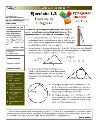 Ejercicio 1.3
Teorema de
Pitágoras
Teorema de Pitágoras 1
Exponentes y radicales 2
El triángulo rectángulo 3
Conceptos
fundamentales
Puntos de interés
especial:
• Trazos básicos con
regla y compás
• Construcción de un
triángulo
• Construcción de un
triángulo rectángulo
• Trazos geométricos
en AutoCAD
• Capas y colores en
AutoCAD
• Acotaciones en Auto-
CAD
Resuelve los siguientes problemas y verifica, con AutoCAD,
que los triángulos son rectángulos y las dimensiones de los
lados son los que se calcularon. (NL = Número de lista)
1. Se va a cambiar una lámpara que está sobre una pared, se colo-
cará una escalera de modo que su parte superior esté a una altu-
ra de 4.NL m, ¿de qué longitud debe ser la escalera si, por seguri-
dad, debe apoyarse a 1.NL metros de la pared?
2. Los catetos de un triángulo rectángulo miden: 8×NL y 6.5×NL, determina la medida de la
hipotenusa. Toma la hipotenusa como base, traza el triángulo y calcula su área median-
te la fórmula usual y mediante la fórmula de Herón de Alejandría.
3. La hipotenusa de un triángulo rectángulo mide
9.5×NL, y uno de los catetos, 6.4×NL. Determina la
medida del cateto faltante. Tomando como base la
hipotenusa, traza el triángulo y la circunferencia
inscrita.
4. Un triángulo rectángulo tiene un perímetro de 45×NL
cm. Si el cateto mayor mide el doble que el cateto me-
nor, determina la medida de los tres lados. Traza el
triángulo y la circunferencia circunscrita.
5. Un triángulo rectángulo tiene un perímetro de 64×NL
cm. Si la hipotenusa mide el triple que el cateto menor,
determina la medida de los tres lados. Traza el triángu-
lo y la circunferencia circunscrita.
licmata@hotmail.com
http://licmata-math.blogspot.com/
http://www.scoop.it/t/mathematics-learning
http://www.slideshare.net/licmata/
http://www.facebook.com/licemata
Twitter: @licemata
“Geometry has two great
treasures; one is the Theo-
rem of Pythagoras: the
other, the division of a
line into extreme and
mean ratio. The first we
may compare to a meas-
ure of gold; the second we
may name a precious jew-
el.”
Johannes Kepler
“La educación es el gran motor del desarrollo personal. Es a través de la educación que la hija de un campe-
sino puede convertirse en médico, que el hijo de un minero puede convertirse en jefe de la mina, que un niño
de los trabajadores agrícolas puede llegar a ser el presidente de una gran nación.”
Nelson Mandela.
 