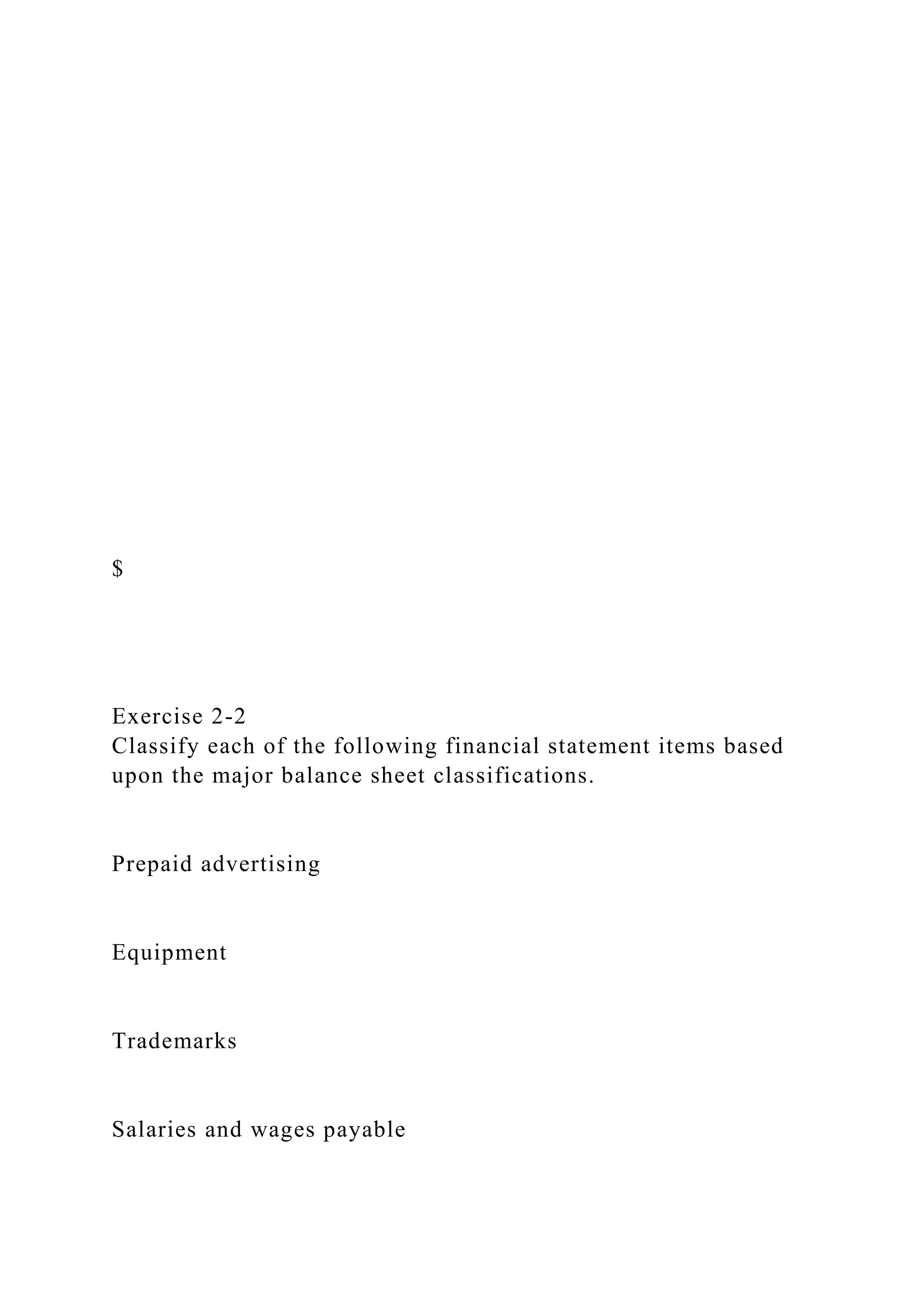 $
Exercise 2-2
Classify each of the following financial statement items based
upon the major balance sheet classifications.
Prepaid advertising
Equipment
Trademarks
Salaries and wages payable
 