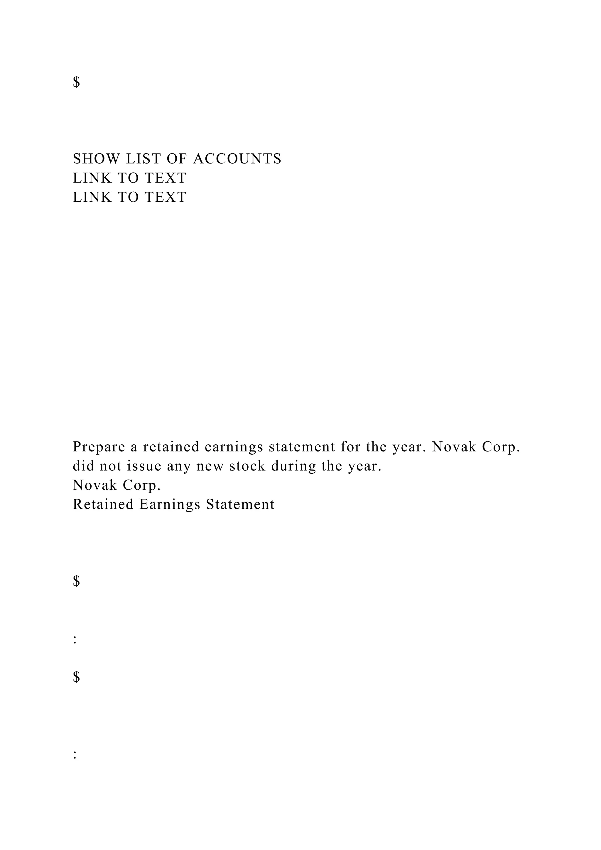 $
SHOW LIST OF ACCOUNTS
LINK TO TEXT
LINK TO TEXT
Prepare a retained earnings statement for the year. Novak Corp.
did not issue any new stock during the year.
Novak Corp.
Retained Earnings Statement
$
:
$
:
 