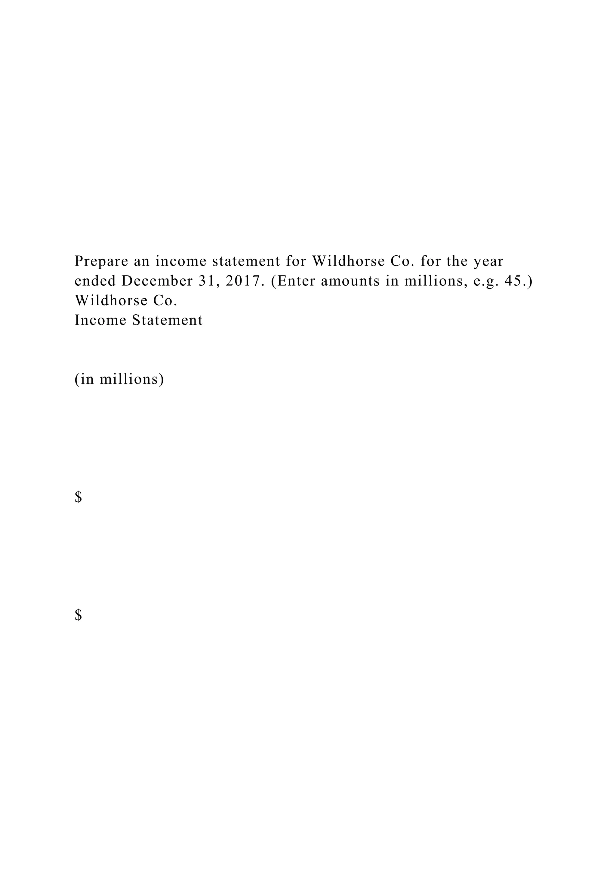 Prepare an income statement for Wildhorse Co. for the year
ended December 31, 2017. (Enter amounts in millions, e.g. 45.)
Wildhorse Co.
Income Statement
(in millions)
$
$
 