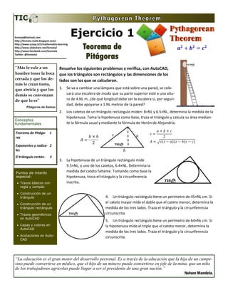 Ejercicio 1.3
Teorema de
Pitágoras
Teorema de Pitágoras 1
Exponentes y radicales 2
El triángulo rectángulo 3
Conceptos
fundamentales
Puntos de interés
especial:
 Trazos básicos con
regla y compás
 Construcción de un
triángulo
 Construcción de un
triángulo rectángulo
 Trazos geométricos
en AutoCAD
 Capas y colores en
AutoCAD
 Acotaciones en Auto-
CAD
Resuelve los siguientes problemas y verifica, con AutoCAD,
que los triángulos son rectángulos y las dimensiones de los
lados son los que se calcularon. (NL = Número de lista)
1. Se va a cambiar una lámpara que está sobre una pared, se colo-
cará una escalera de modo que su parte superior esté a una altu-
ra de 4.NL m, ¿de qué longitud debe ser la escalera si, por seguri-
dad, debe apoyarse a 1.NL metros de la pared?
2. Los catetos de un triángulo rectángulo miden: 8×NL y 6.5×NL, determina la medida de la
hipotenusa. Toma la hipotenusa como base, traza el triángulo y calcula su área median-
te la fórmula usual y mediante la fórmula de Herón de Alejandría.
3. La hipotenusa de un triángulo rectángulo mide
9.5×NL, y uno de los catetos, 6.4×NL. Determina la
medida del cateto faltante. Tomando como base la
hipotenusa, traza el triángulo y la circunferencia
inscrita.
4. Un triángulo rectángulo tiene un perímetro de 45×NL
cm. Si el cateto mayor mide el doble que el cateto me-
nor, determina la medida de los tres lados. Traza el
triángulo y la circunferencia circunscrita.
5. Un triángulo rectángulo tiene un perímetro de 64×NL
cm. Si la hipotenusa mide el triple que el cateto menor,
determina la medida de los tres lados. Traza el triángu-
lo y la circunferencia circunscrita.
licmata@hotmail.com
http://licmata-math.blogspot.com/
http://www.scoop.it/t/mathematics-learning
http://www.slideshare.net/licmata/
http://www.facebook.com/licemata
Twitter: @licemata
“Geometry has two great
treasures; one is the Theo-
rem of Pythagoras: the
other, the division of a
line into extreme and
mean ratio. The first we
may compare to a meas-
ure of gold; the second we
may name a precious jew-
el.”
Johannes Kepler
“La educación es el gran motor del desarrollo personal. Es a través de la educación que la hija de un campe-
sino puede convertirse en médico, que el hijo de un minero puede convertirse en jefe de la mina, que un niño
de los trabajadores agrícolas puede llegar a ser el presidente de una gran nación.”
Nelson Mandela.
 