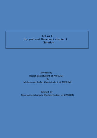 Let us C
(by yashvant Kanetkar) chapter 1
Solution
Written by
Hazrat Bilal(student at AWKUM)
&
Muhammad Ishfaq Khan(student at AWKUM)
Revised by
Maimoona Jahanzeb Khattak(student at AWKUM)
 