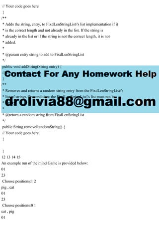 // Your code goes here
}
/**
* Adds the string, entry, to FixdLenStringList's list implementation if it
* is the correct length and not already in the list. If the string is
* already in the list or if the string is not the correct length, it is not
* added.
*
* @param entry string to add to FixdLenStringList
*/
public void addString(String entry) {
// Your code goes here
}
/**
* Removes and returns a random string entry from the FixdLenStringList's
* list of strings. Precondition: the FixdLenStringList's list must not be
* empty.
*
* @return a random string from FixdLenStringList
*/
public String removeRandomString() {
// Your code goes here
}
}
12 13 14 15
An example run of the mind Game is provided below:
01
23
Choose positions:1 2
pig , cat
01
23
Choose positions:0 1
cat , pig
01
 