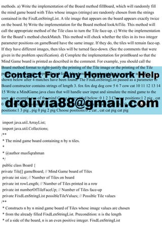 methods. a) Write the implementation of the Board method fillBoard, which will randomly fill
the mind game board with Tiles whose images (strings) are randomly chosen from the strings
contained in the FixdLenStringList. A tile image that appears on the board appears exactly twice
on the board. b) Write the implementation for the Board method lookAtTile. This method will
call the appropriate method of the Tile class to turn the Tile face-up. c) Write the implementation
for the Board’s method checkMatch. This method will check whether the tiles in its two integer
parameter positions on gameBoard have the same image. If they do, the tiles will remain face-up.
If they have different images, then tiles will be turned face-down. (See the comments that were
given in the problem specification). d) Complete the implementation for printBoard so that the
Mind Game board is printed as described in the comment. For example, you should call the
Board method format to right-justify the printing of the Tile image or the printing of the Tile
position. An example of printBoard for a 4 by 4 mind game board that is partially solved is
shown below after 4 matches have been found. The FixdLenStringList passed as a parameter to
Board constructor contains strings of length 3. fox fox dog dog cow 5 6 7 cow cat 10 11 12 13 14
15 Write a MindGame.java class that will handle user input and simulate the mind game to the
user. An example run of the mind Game is provided below: 0 1 2 3 Choose positions:1 2 pig , cat
0 1 2 3 Choose positions:0 1 cat , pig 0 1 2 3 Choose positions:0 3 cat , pig 0 1 2 3 Choose
positions:1 3 pig , pig 0 pig 2 pig Choose positions:0 2 cat , cat cat pig cat pig
import java.util.ArrayList;
import java.util.Collections;
/**
* The mind game board containing n by n tiles.
*
* @author musfiqrahman
*/
public class Board {
private Tile[] gameBoard; // Mind Game board of Tiles
private int size; // Number of Tiles on board
private int rowLength; // Number of Tiles printed in a row
private int numberOfTileFaceUp; // Number of Tiles face-up
private FixdLenStringList possibleTileValues; // Possible Tile values
/**
* Constructs n by n mind game board of Tiles whose image values are chosen
* from the already filled FixdLenStringList. Precondition: n is the length
* of a side of the board, n is an even positive integer. FixdLenStringList
 