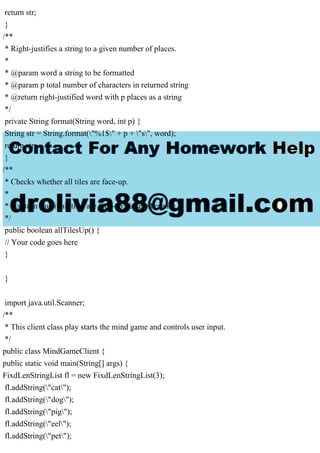 return str;
}
/**
* Right-justifies a string to a given number of places.
*
* @param word a string to be formatted
* @param p total number of characters in returned string
* @return right-justified word with p places as a string
*/
private String format(String word, int p) {
String str = String.format("%1$" + p + "s", word);
return str;
}
/**
* Checks whether all tiles are face-up.
*
* @return true if all tiles are face-up; false otherwise
*/
public boolean allTilesUp() {
// Your code goes here
}
}
import java.util.Scanner;
/**
* This client class play starts the mind game and controls user input.
*/
public class MindGameClient {
public static void main(String[] args) {
FixdLenStringList fl = new FixdLenStringList(3);
fl.addString("cat");
fl.addString("dog");
fl.addString("pig");
fl.addString("eel");
fl.addString("pet");
 
