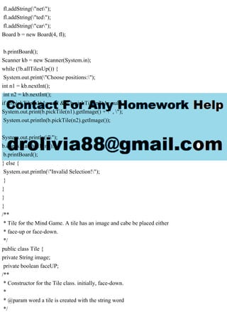 fl.addString("net");
fl.addString("ted");
fl.addString("car");
Board b = new Board(4, fl);
b.printBoard();
Scanner kb = new Scanner(System.in);
while (!b.allTilesUp()) {
System.out.print("Choose positions:");
int n1 = kb.nextInt();
int n2 = kb.nextInt();
if (b.pickTile(n1) != null && b.pickTile(n2) != null) {
System.out.print(b.pickTile(n1).getImage() + " , ");
System.out.println(b.pickTile(n2).getImage());
System.out.println("");
b.checkMatch(n1, n2);
b.printBoard();
} else {
System.out.println("Invalid Selection!");
}
}
}
}
/**
* Tile for the Mind Game. A tile has an image and cabe be placed either
* face-up or face-down.
*/
public class Tile {
private String image;
private boolean faceUP;
/**
* Constructor for the Tile class. initially, face-down.
*
* @param word a tile is created with the string word
*/
 