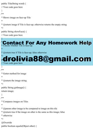public Tile(String word) {
// Your code goes here
}
/**
* Shows image on face-up Tile
*
* @return image if Tile is face-up; otherwise returns the empty string
*/
public String showFace() {
// Your code goes here
}
/**
* Checks whether Tile is face-up.
*
* @return true if Tile is face-up; false otherwise
*/
public boolean isFaceUp() {
// Your code goes here
}
/**
* Getter method for image
*
* @return the image string.
*/
public String getImage() {
return image;
}
/**
* Compares images on Tiles
*
* @param other image to be compared to image on this tile
* @return true if the image on other is the same as this image; false
* otherwise
*/
@Override
public boolean equals(Object other) {
 