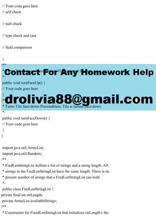 // Your code goes here
// self check
// null check
// type check and cast
// field comparison
}
/**
* Turns Tile face-up Precondition: Tile is turned face-up
*/
public void turnFaceUp() {
// Your code goes here
}
/**
* Turns Tile face-down Precondition: Tile is turned face-down
*/
public void turnFaceDown() {
// Your code goes here
}
}
import java.util.ArrayList;
import java.util.Random;
/**
* FixdLenStringList defines a list of strings and a string length. All
* strings in the FixdLenStringList have the same length. There is no
* present number of strings that a FixdLenStringList can hold.
*/
public class FixdLenStringList {
private final int strLength;
private ArrayList availableStrings;
/**
* Constructor for FixedLenStringList that initializes strLength ( the
 