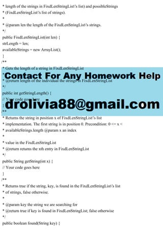 * length of the strings in FixdLenStringList's list) and possibleStrings
* (FixdLenStringList's list of strings).
*
* @param len the length of the FixdLenStringList's strings.
*/
public FixdLenStringList(int len) {
strLength = len;
availableStrings = new ArrayList();
}
/**
* Gets the length of a string in FixdLenStringList
*
* @return length of the individual the strings in FixdLenStringList
*/
public int getStringLength() {
// Your code goes here
}
/**
* Returns the string in position x of FixdLenStringList's list
* implementation. The first string is in position 0. Precondition: 0 <= x <
* availableStrings.length @param x an index
*
* value in the FixdLenStringList
* @return returns the xth entry in FixdLenStringList
*/
public String getString(int x) {
// Your code goes here
}
/**
* Returns true if the string, key, is found in the FixdLenStringList's list
* of strings, false otherwise.
*
* @param key the string we are searching for
* @return true if key is found in FixdLenStringList; false otherwise
*/
public boolean found(String key) {
 