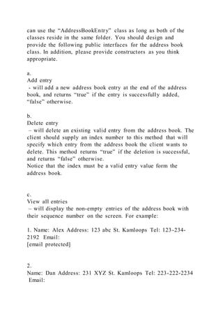 can use the “AddressBookEntry” class as long as both of the
classes reside in the same folder. You should design and
provide the following public interfaces for the address book
class. In addition, please provide constructors as you think
appropriate.
a.
Add entry
- will add a new address book entry at the end of the address
book, and returns “true” if the entry is successfully added,
“false” otherwise.
b.
Delete entry
– will delete an existing valid entry from the address book. The
client should supply an index number to this method that will
specify which entry from the address book the client wants to
delete. This method returns “true” if the deletion is successful,
and returns “false” otherwise.
Notice that the index must be a valid entry value form the
address book.
c.
View all entries
– will display the non-empty entries of the address book with
their sequence number on the screen. For example:
1. Name: Alex Address: 123 abc St. Kamloops Tel: 123-234-
2192 Email:
[email protected]
2.
Name: Dan Address: 231 XYZ St. Kamloops Tel: 223-222-2234
Email:
 