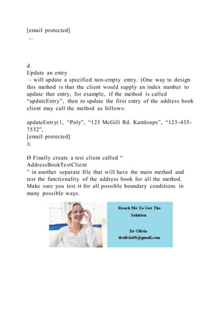 [email protected]
...
d.
Update an entry
– will update a specified non-empty entry. (One way to design
this method is that the client would supply an index number to
update that entry, for example, if the method is called
“updateEntry”, then to update the first entry of the address book
client may call the method as follows:
updateEntry(1, “Poly”, “123 McGill Rd. Kamloops”, “123-435-
7532”,
[email protected]
);
Ø Finally create a test client called “
AddressBookTestClient
” in another separate file that will have the main method and
test the functionality of the address book for all the method.
Make sure you test it for all possible boundary conditions in
many possible ways.
 