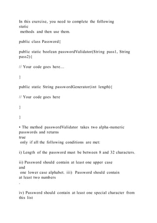In this exercise, you need to complete the following
static
methods and then use them.
public class Password{
public static boolean passwordValidator(String pass1, String
pass2){
// Your code goes here…
}
public static String passwordGenerator(int length){
// Your code goes here
}
}
• The method passwordValidator takes two alpha-numeric
passwords and returns
true
only if all the following conditions are met:
i) Length of the password must be between 8 and 32 characters.
ii) Password should contain at least one upper case
and
one lower case alphabet. iii) Password should contain
at least two numbers
.
iv) Password should contain at least one special character from
this list
 