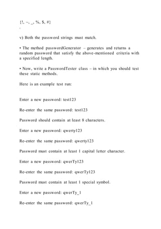 {!, ~, _, %, $, #}
.
v) Both the password strings must match.
• The method passwordGenerator – generates and returns a
random password that satisfy the above-mentioned criteria with
a specified length.
• Now, write a PasswordTester class – in which you should test
these static methods.
Here is an example test run:
Enter a new password: test123
Re-enter the same password: test123
Password should contain at least 8 characters.
Enter a new password: qwerty123
Re-enter the same password: qwerty123
Password must contain at least 1 capital letter character.
Enter a new password: qwerTy123
Re-enter the same password: qwerTy123
Password must contain at least 1 special symbol.
Enter a new password: qwerTy_1
Re-enter the same password: qwerTy_1
 