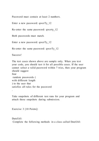 Password must contain at least 2 numbers.
Enter a new password: qwerTy_12
Re-enter the same password: qwerty_12
Both passwords must match.
Enter a new password: qwerTy_12
Re-enter the same password: qwerTy_12
Success!
The test cases shown above are sample only. When you test
your code, you should test it for all possible cases. If the user
cannot select a valid password within 7 tries, then your program
should suggest
four
random passwords (
with different length
) to the user that
satisfies all rules for the password
.
Take snapshots of different test runs for your program and
attach those snapshots during submission.
Exercise 3 [10 Points]:
DateUtil:
Complete the following methods in a class called DateUtil:
 