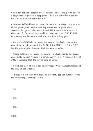 • boolean isLeapYear(int year): returns true if the given year is
a leap year. A year is a leap year if it is divisible by 4 but not
by 100, or it is divisible by 400.
• boolean isValidDate(int year, int month, int day): returns true
if the given year, month and day constitute a given date.
Assume that year is between 1 and 9999, month is between 1
(Jan) to 12 (Dec) and day shall be between 1 and 28|29|30|31
depending on the month and whether it is a leap year.
• int getDayOfWeek(int year, int month, int day): returns the
day of the week, where 0 for SUN, 1 for MON, ..., 6 for SAT,
for the given date. Assume that the date is valid.
• String toString(int year, int month, int day): prints the given
date in the format "xxxday d mmm yyyy", e.g., "Tuesday 14 Feb
2012". Assume that the given date is valid.
To find the day of the week (Reference: Wiki "Determination of
the day of the week"):
1. Based on the first two digit of the year, get the number from
the following "century" table.
1700-
1800-
1900-
2000-
 