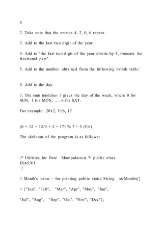 6
2. Take note that the entries 4, 2, 0, 6 repeat.
3. Add to the last two digit of the year.
4. Add to "the last two digit of the year divide by 4, truncate the
fractional part".
5. Add to the number obtained from the following month table:
6. Add to the day.
7. The sum modulus 7 gives the day of the week, where 0 for
SUN, 1 for MON, ..., 6 for SAT.
For example: 2012, Feb, 17
(6 + 12 + 12/4 + 2 + 17) % 7 = 5 (Fri)
The skeleton of the program is as follows:
/* Utilities for Date Manipulation */ public class
DateUtil
{
// Month's name – for printing public static String strMonths[]
= {"Jan", "Feb", "Mar", "Apr", "May", "Jun",
"Jul", "Aug", "Sep", "Oct", "Nov", "Dec"};
 