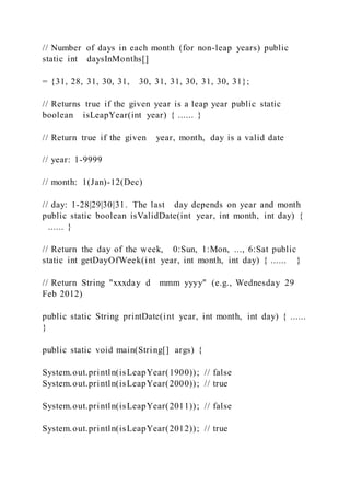 // Number of days in each month (for non-leap years) public
static int daysInMonths[]
= {31, 28, 31, 30, 31, 30, 31, 31, 30, 31, 30, 31};
// Returns true if the given year is a leap year public static
boolean isLeapYear(int year) { ...... }
// Return true if the given year, month, day is a valid date
// year: 1-9999
// month: 1(Jan)-12(Dec)
// day: 1-28|29|30|31. The last day depends on year and month
public static boolean isValidDate(int year, int month, int day) {
...... }
// Return the day of the week, 0:Sun, 1:Mon, ..., 6:Sat public
static int getDayOfWeek(int year, int month, int day) { ...... }
// Return String "xxxday d mmm yyyy" (e.g., Wednesday 29
Feb 2012)
public static String printDate(int year, int month, int day) { ......
}
public static void main(String[] args) {
System.out.println(isLeapYear(1900)); // false
System.out.println(isLeapYear(2000)); // true
System.out.println(isLeapYear(2011)); // false
System.out.println(isLeapYear(2012)); // true
 