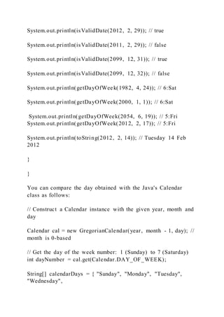 System.out.println(isValidDate(2012, 2, 29)); // true
System.out.println(isValidDate(2011, 2, 29)); // false
System.out.println(isValidDate(2099, 12, 31)); // true
System.out.println(isValidDate(2099, 12, 32)); // false
System.out.println(getDayOfWeek(1982, 4, 24)); // 6:Sat
System.out.println(getDayOfWeek(2000, 1, 1)); // 6:Sat
System.out.println(getDayOfWeek(2054, 6, 19)); // 5:Fri
System.out.println(getDayOfWeek(2012, 2, 17)); // 5:Fri
System.out.println(toString(2012, 2, 14)); // Tuesday 14 Feb
2012
}
}
You can compare the day obtained with the Java's Calendar
class as follows:
// Construct a Calendar instance with the given year, month and
day
Calendar cal = new GregorianCalendar(year, month - 1, day); //
month is 0-based
// Get the day of the week number: 1 (Sunday) to 7 (Saturday)
int dayNumber = cal.get(Calendar.DAY_OF_WEEK);
String[] calendarDays = { "Sunday", "Monday", "Tuesday",
"Wednesday",
 