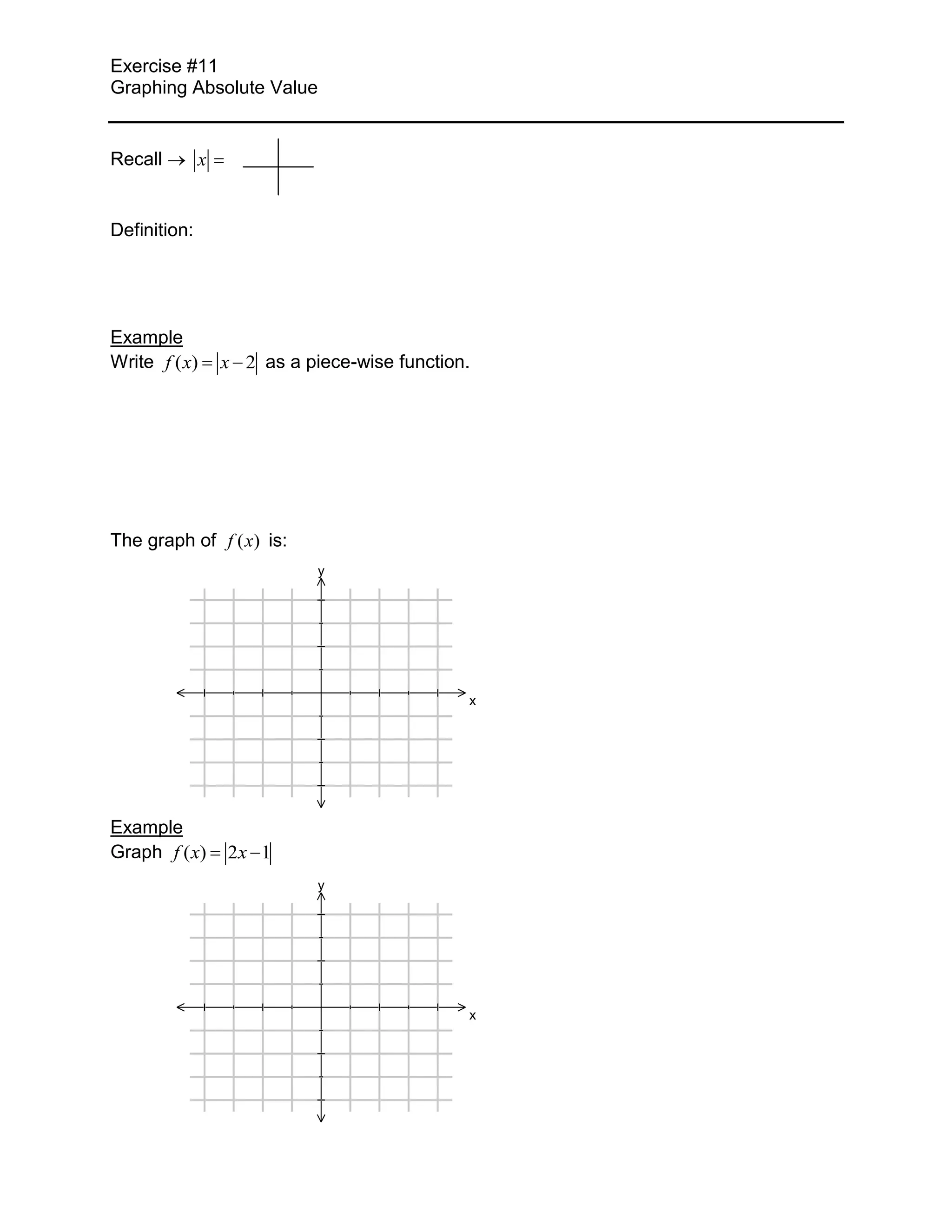 Exercise #11
Graphing Absolute Value


Recall        x


Definition:




Example
Write f ( x)      x 2 as a piece-wise function.




The graph of f ( x) is:
                             y




                                              x




Example
Graph f ( x)      2x 1
                             y




                                              x
 